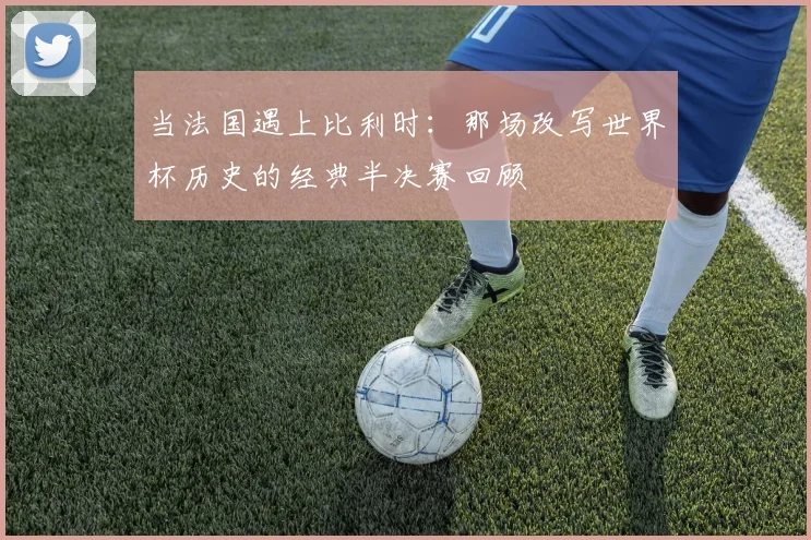 当法国遇上比利时：那场改写世界杯历史的经典半决赛回顾
