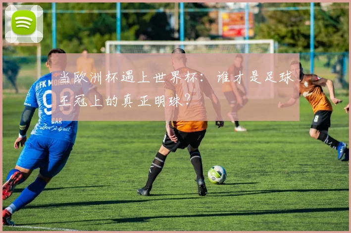 当欧洲杯遇上世界杯：谁才是足球王冠上的真正明珠？