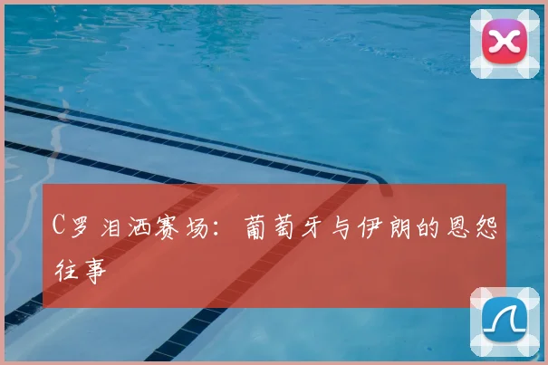 C罗泪洒赛场:葡萄牙与伊朗的恩怨往事