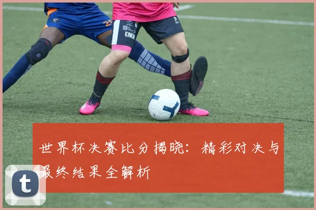 世界杯决赛比分揭晓：精彩对决与最终结果全解析