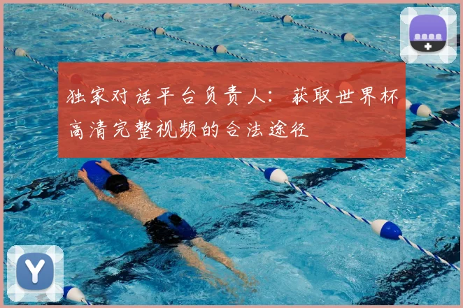 独家对话平台负责人：获取世界杯高清完整视频的合法途径