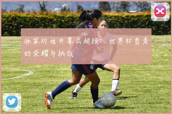 独家对话开幕式超模：世界杯首秀的荣耀与挑战
