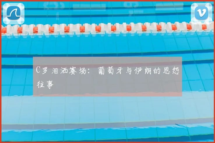 C罗泪洒赛场:葡萄牙与伊朗的恩怨往事