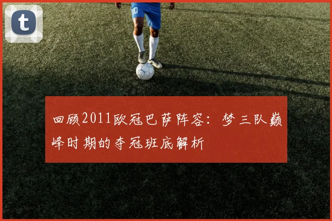 回顾2011欧冠巴萨阵容：梦三队巅峰时期的夺冠班底解析