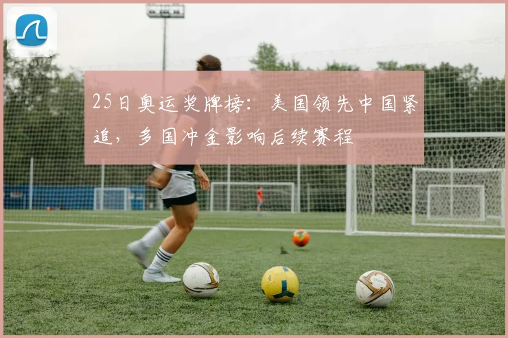 25日奥运奖牌榜：美国领先中国紧追，多国冲金影响后续赛程