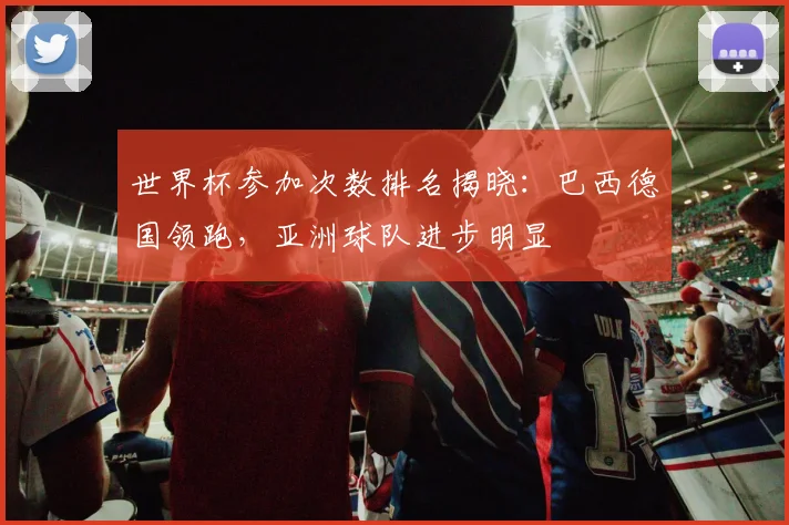 世界杯参加次数排名揭晓：巴西德国领跑，亚洲球队进步明显