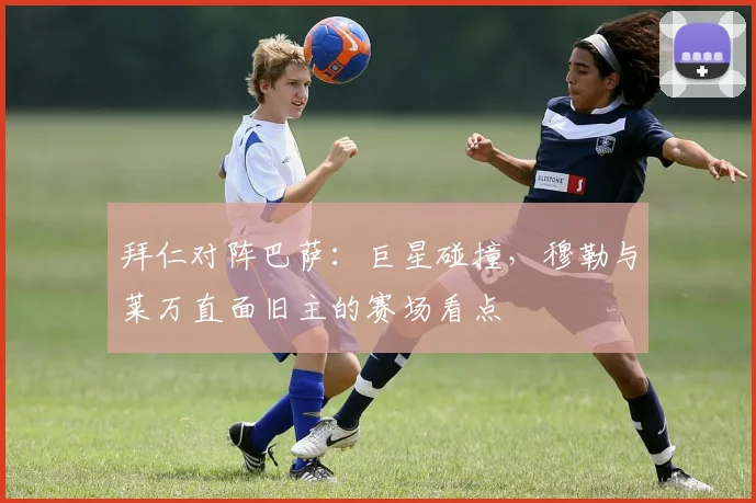 拜仁对阵巴萨：巨星碰撞，穆勒与莱万直面旧主的赛场看点