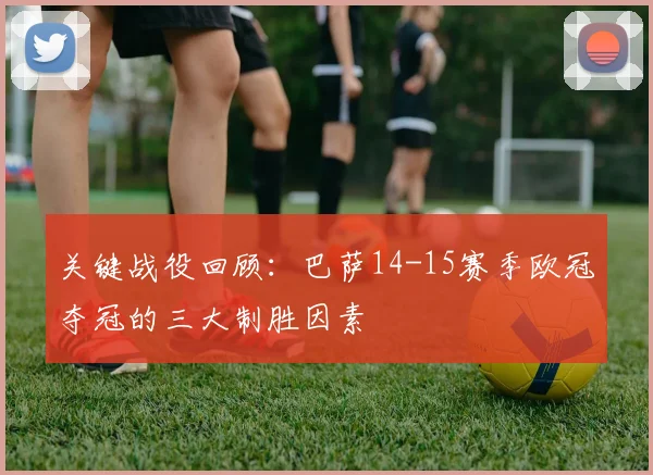 关键战役回顾：巴萨14-15赛季欧冠夺冠的三大制胜因素