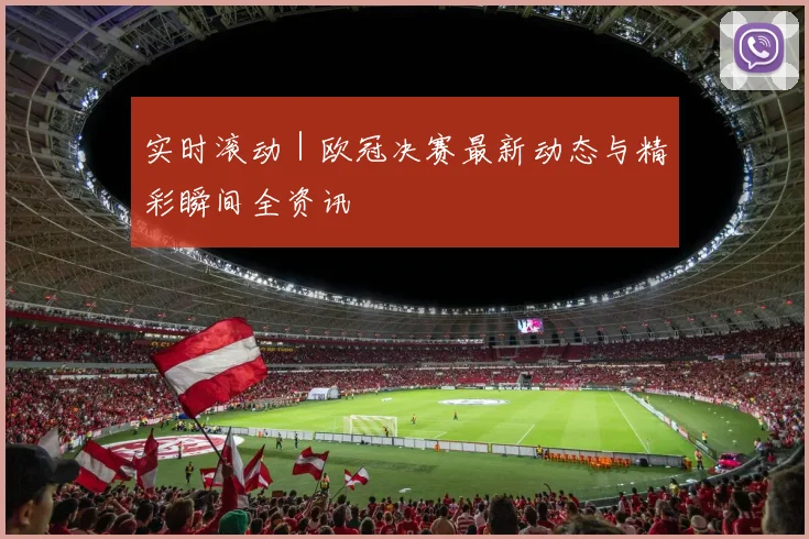实时滚动｜欧冠决赛最新动态与精彩瞬间全资讯