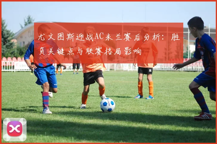 尤文图斯迎战AC米兰赛后分析：胜负关键点与联赛格局影响