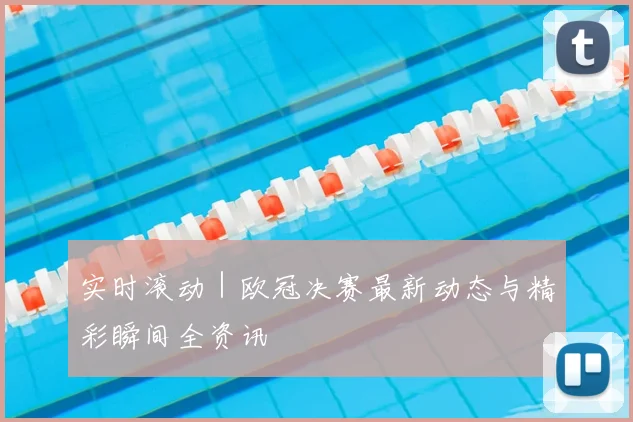 实时滚动｜欧冠决赛最新动态与精彩瞬间全资讯